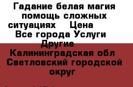 Гадание белая магия помощь сложных ситуациях  › Цена ­ 500 - Все города Услуги » Другие   . Калининградская обл.,Светловский городской округ 